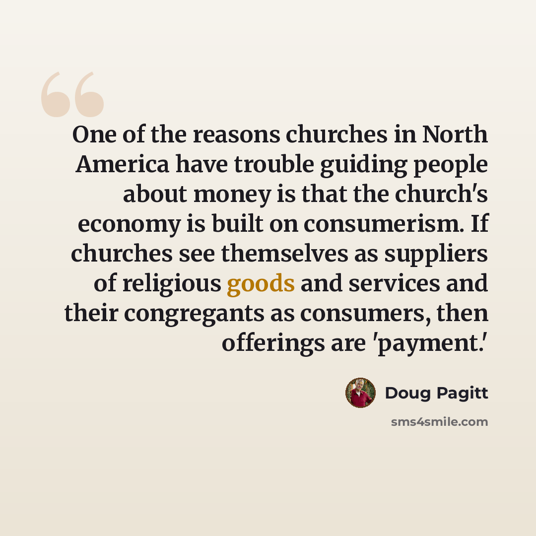 “One of the reasons churches in North America have trouble guiding people about money is that the church's economy is built on consumerism. If churches see themselves as suppliers of religious goods and services and their congregants as consumers, then offerings are 'payment.'” quote by Doug Pagitt