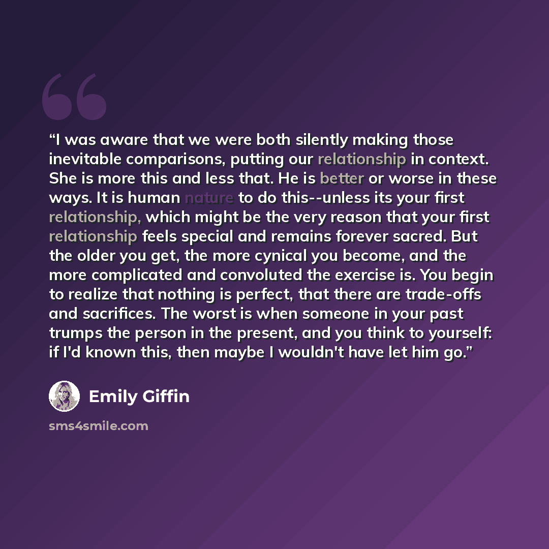 “I was aware that we were both silently making those inevitable comparisons, putting our relationship in context. She is more this and less that. He is better or worse in these ways. It is human nature to do this--unless its your first relationship, which might be the very reason that your first…” quote by Emily Giffin