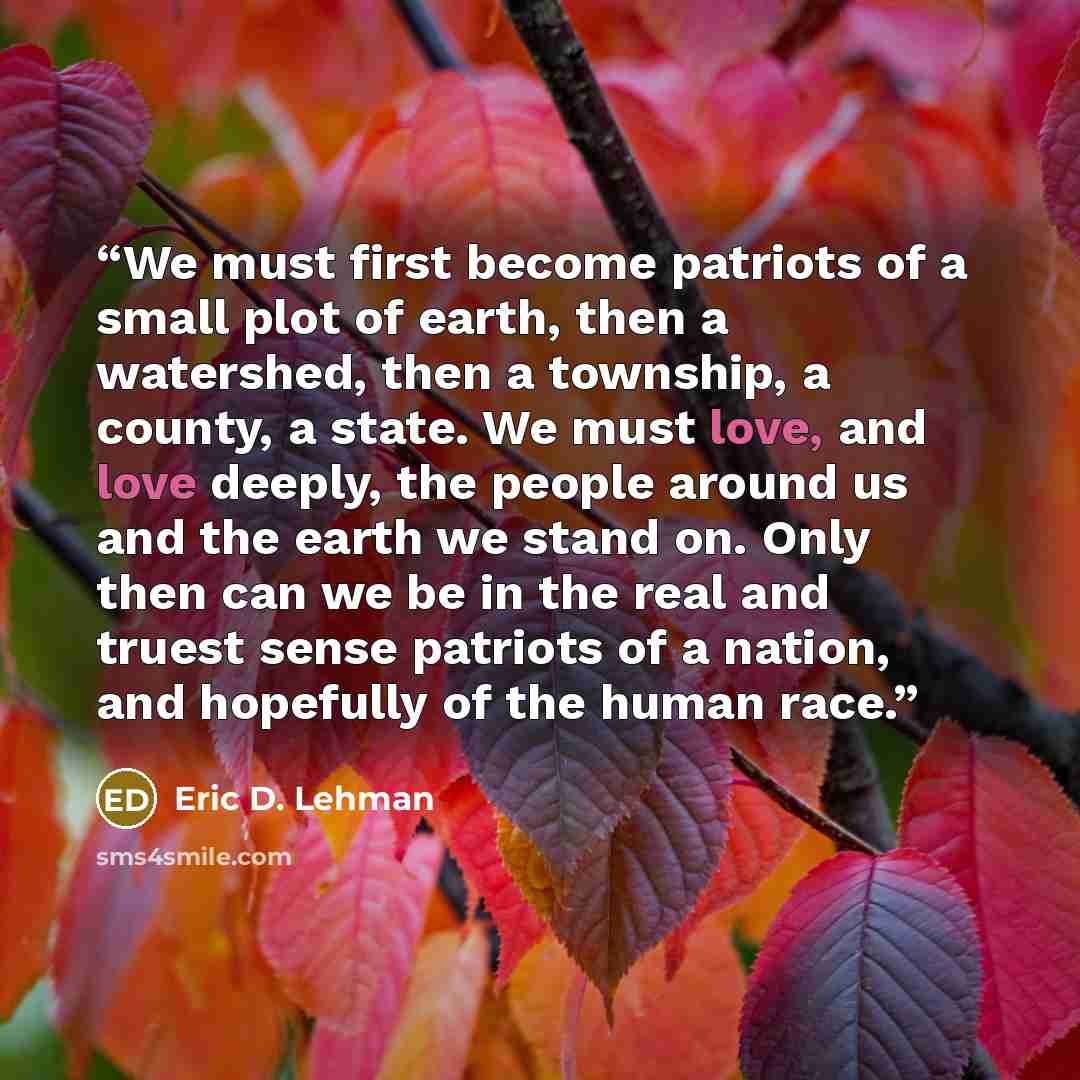 “We must first become patriots of a small plot of earth, then a watershed, then a township, a county, a state. We must love, and love deeply, the people around us and the earth we stand on. Only then can we be in the real and truest sense patriots of a nation, and hopefully of the human race.” quote by Eric D. Lehman