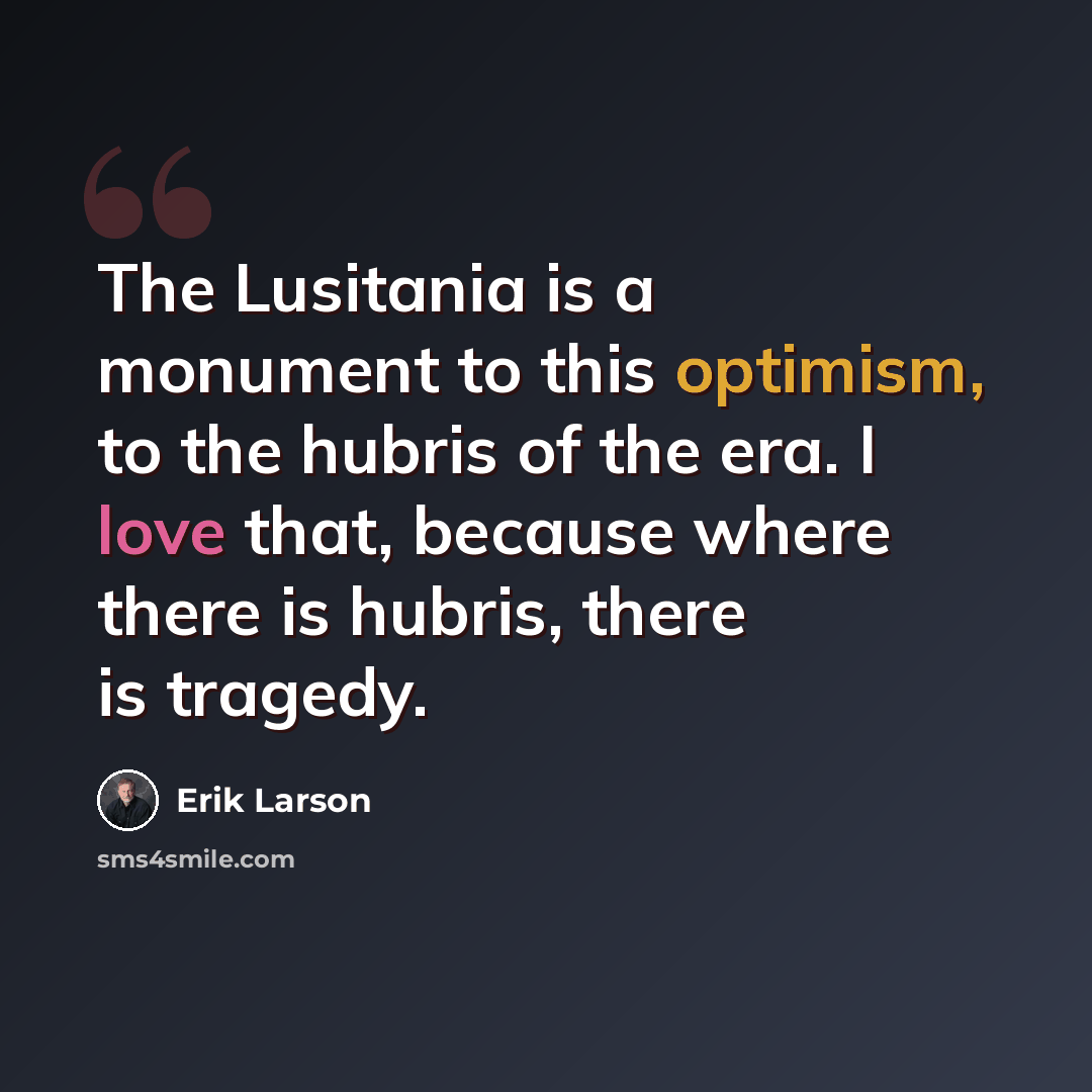 “The Lusitania is a monument to this optimism, to the hubris of the era. I love that, because where there is hubris, there is tragedy.” quote by Erik Larson
