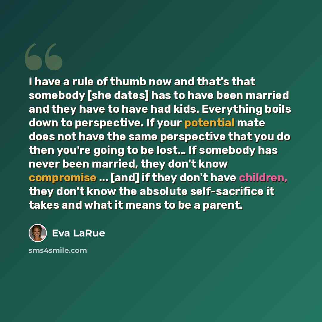“I have a rule of thumb now and that's that somebody [she dates] has to have been married and they have to have had kids. Everything boils down to perspective. If your potential mate does not have the same perspective that you do then you're going to be lost… If somebody has never been married…” quote by Eva LaRue