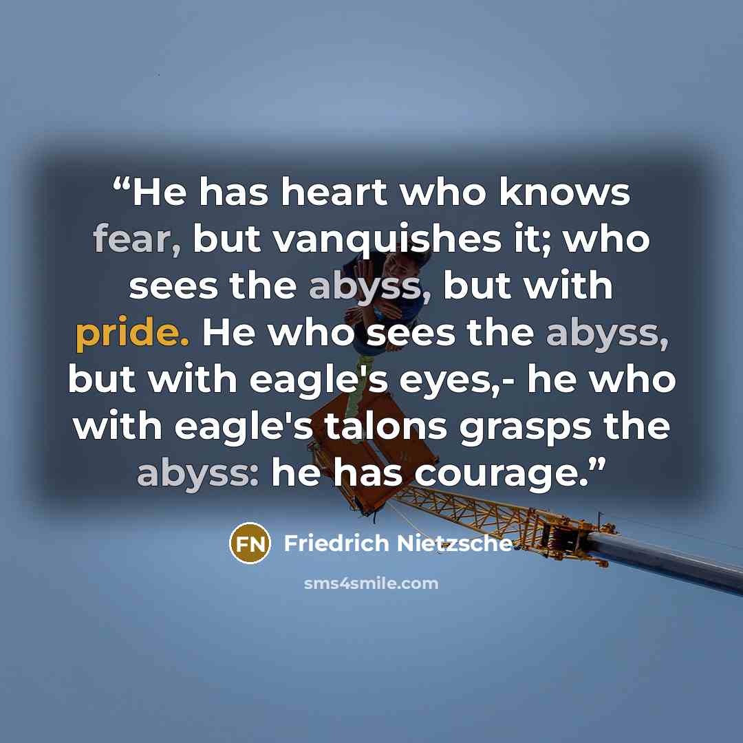 “He has heart who knows fear, but vanquishes it; who sees the abyss, but with pride. He who sees the abyss, but with eagle's eyes,- he who with eagle's talons grasps the abyss: he has courage.” quote by Friedrich Nietzsche