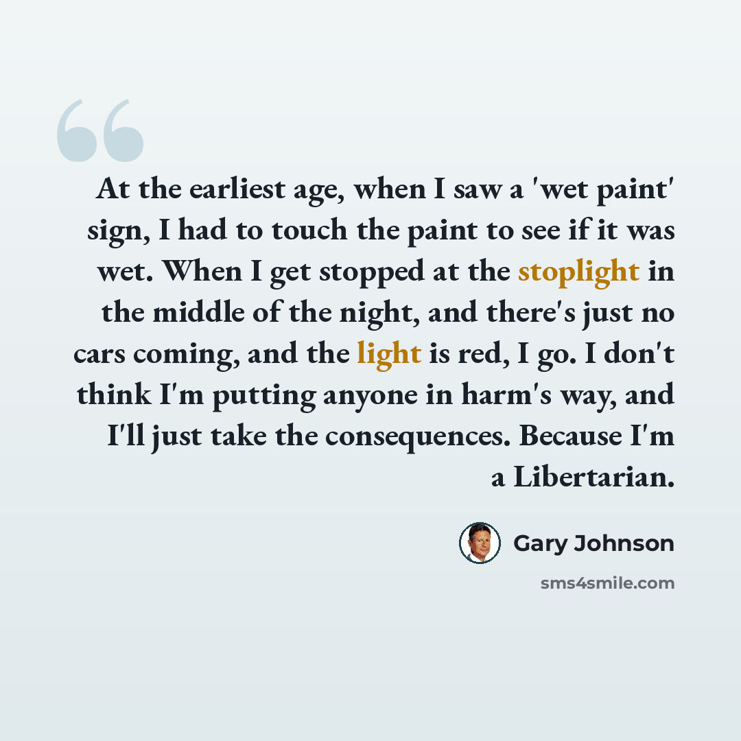 “At the earliest age, when I saw a 'wet paint' sign, I had to touch the paint to see if it was wet. When I get stopped at the stoplight in the middle of the night, and there's just no cars coming, and the light is red, I go. I don't think I'm putting anyone in harm's way, and I'll just take the…” quote by Gary Johnson
