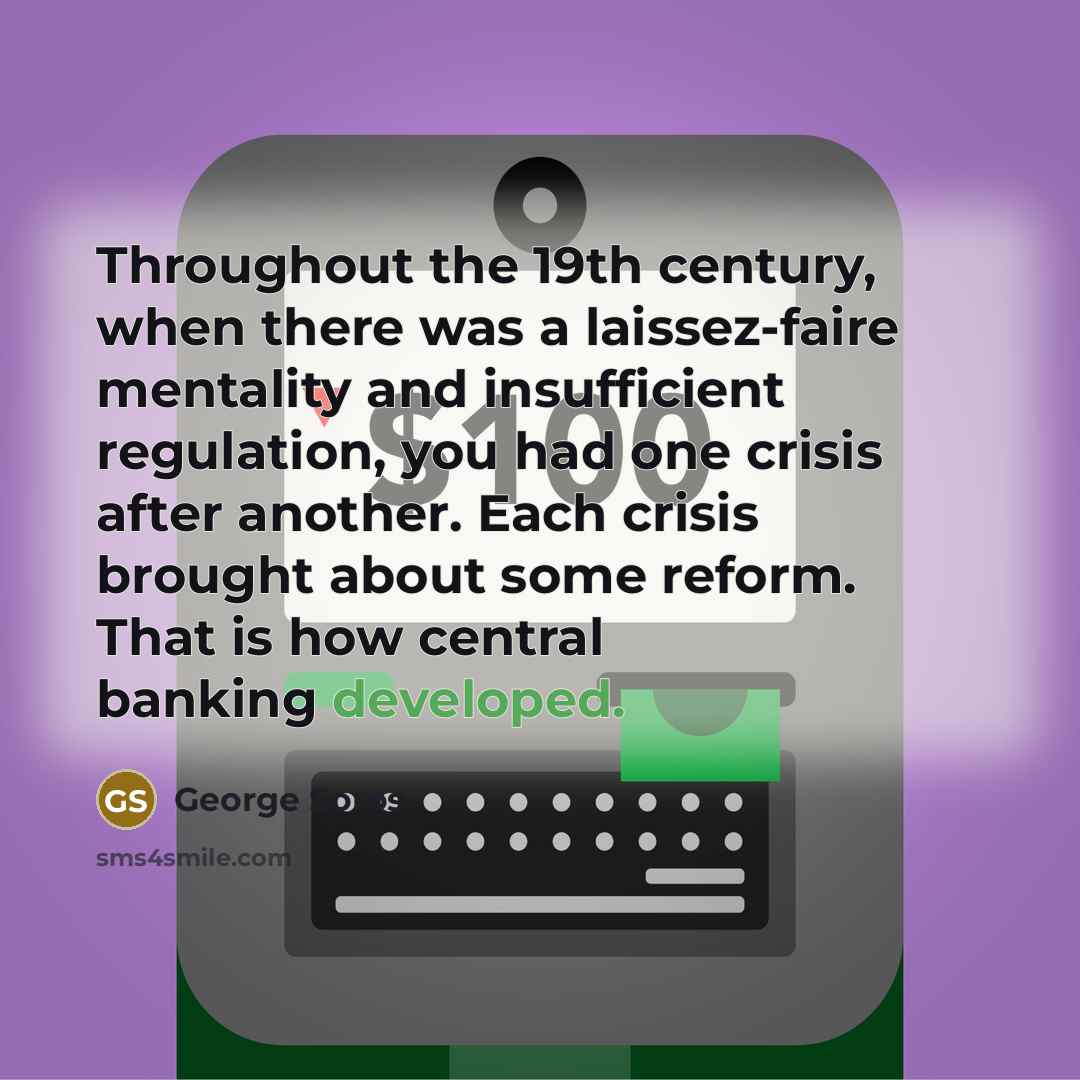 “Throughout the 19th century, when there was a laissez-faire mentality and insufficient regulation, you had one crisis after another. Each crisis brought about some reform. That is how central banking developed.” quote by George Soros