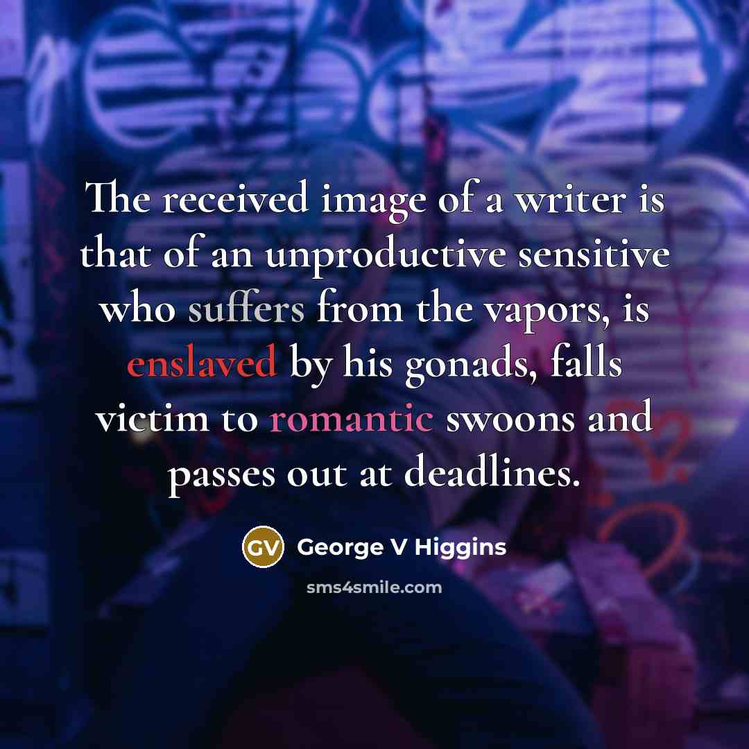 “The received image of a writer is that of an unproductive sensitive who suffers from the vapors, is enslaved by his gonads, falls victim to romantic swoons and passes out at deadlines.” quote by George V Higgins