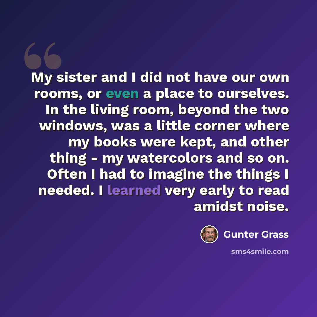 “My sister and I did not have our own rooms, or even a place to ourselves. In the living room, beyond the two windows, was a little corner where my books were kept, and other thing - my watercolors and so on. Often I had to imagine the things I needed. I learned very early to read amidst noise.” quote by Gunter Grass
