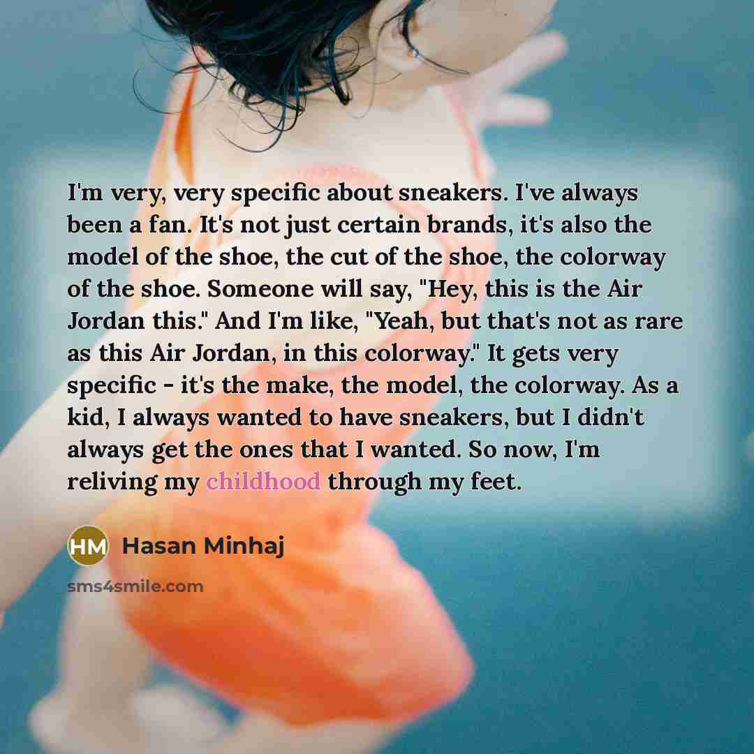 “I'm very, very specific about sneakers. I've always been a fan. It's not just certain brands, it's also the model of the shoe, the cut of the shoe, the colorway of the shoe. Someone will say, "Hey, this is the Air Jordan this." And I'm like, "Yeah, but that's not as rare as this Air Jordan, in…” quote by Hasan Minhaj