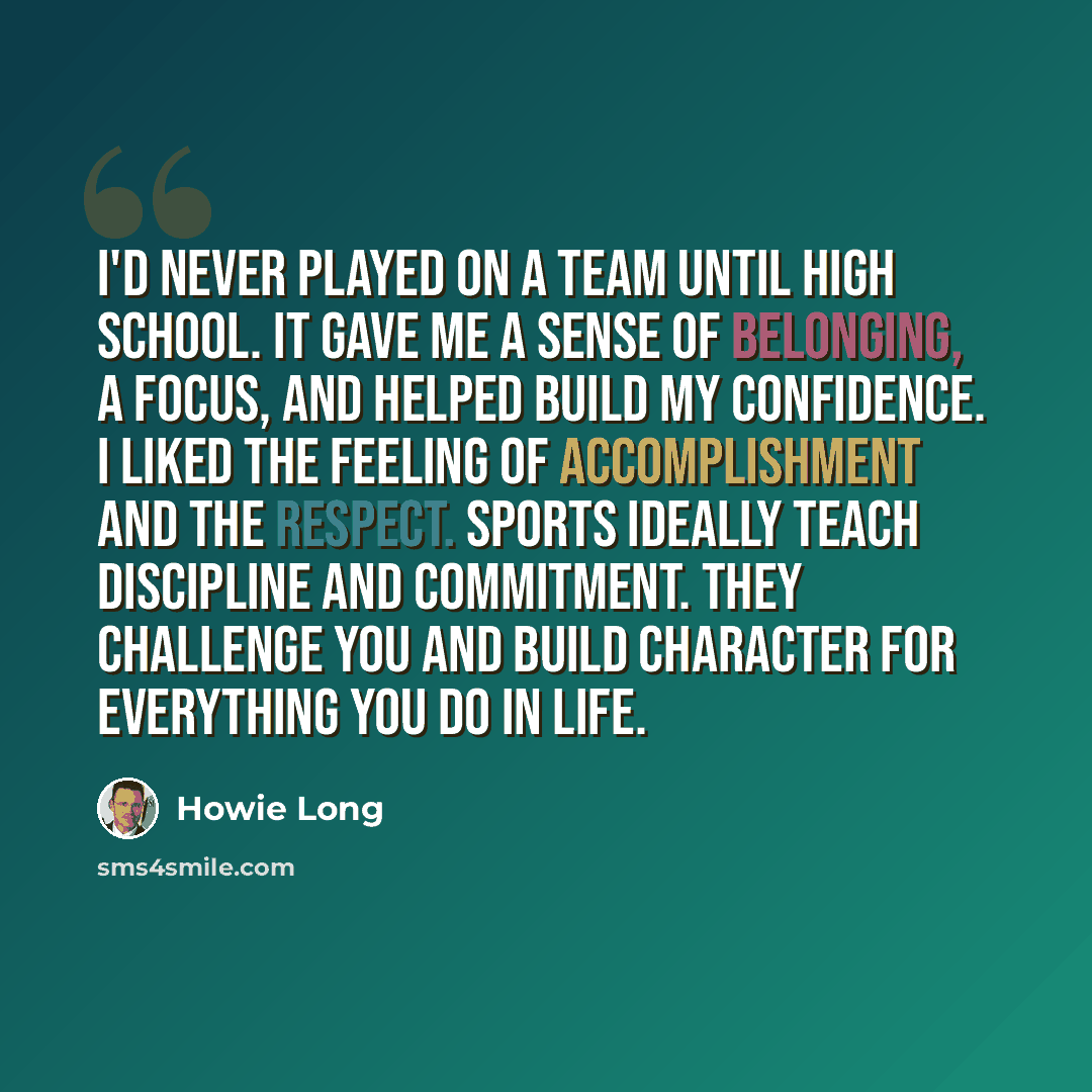 “I'd never played on a team until high school. It gave me a sense of belonging, a focus, and helped build my confidence. I liked the feeling of accomplishment and the respect. Sports ideally teach discipline and commitment. They challenge you and build character for everything you do in life.” quote by Howie Long