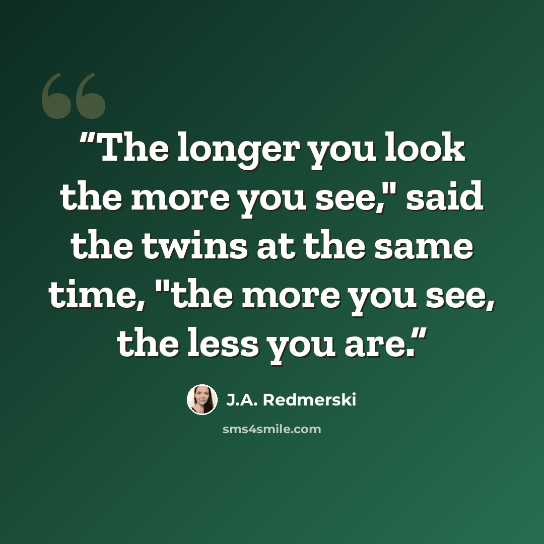 “The longer you look the more you see," said the twins at the same time, "the more you see, the less you are.” quote by J.A. Redmerski
