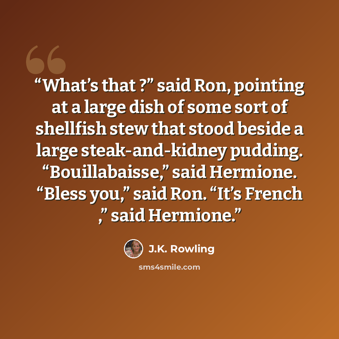 “What’s that ?” said Ron, pointing at a large dish of some sort of shellfish stew that stood beside a large steak-and-kidney pudding. “Bouillabaisse,” said Hermione. “Bless you,” said Ron. “It’s French ,” said Hermione.” quote by J.K. Rowling