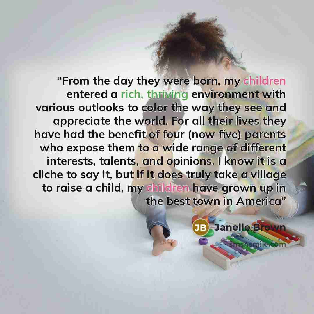 “From the day they were born, my children entered a rich, thriving environment with various outlooks to color the way they see and appreciate the world. For all their lives they have had the benefit of four (now five) parents who expose them to a wide range of different interests, talents, and…” quote by Janelle Brown