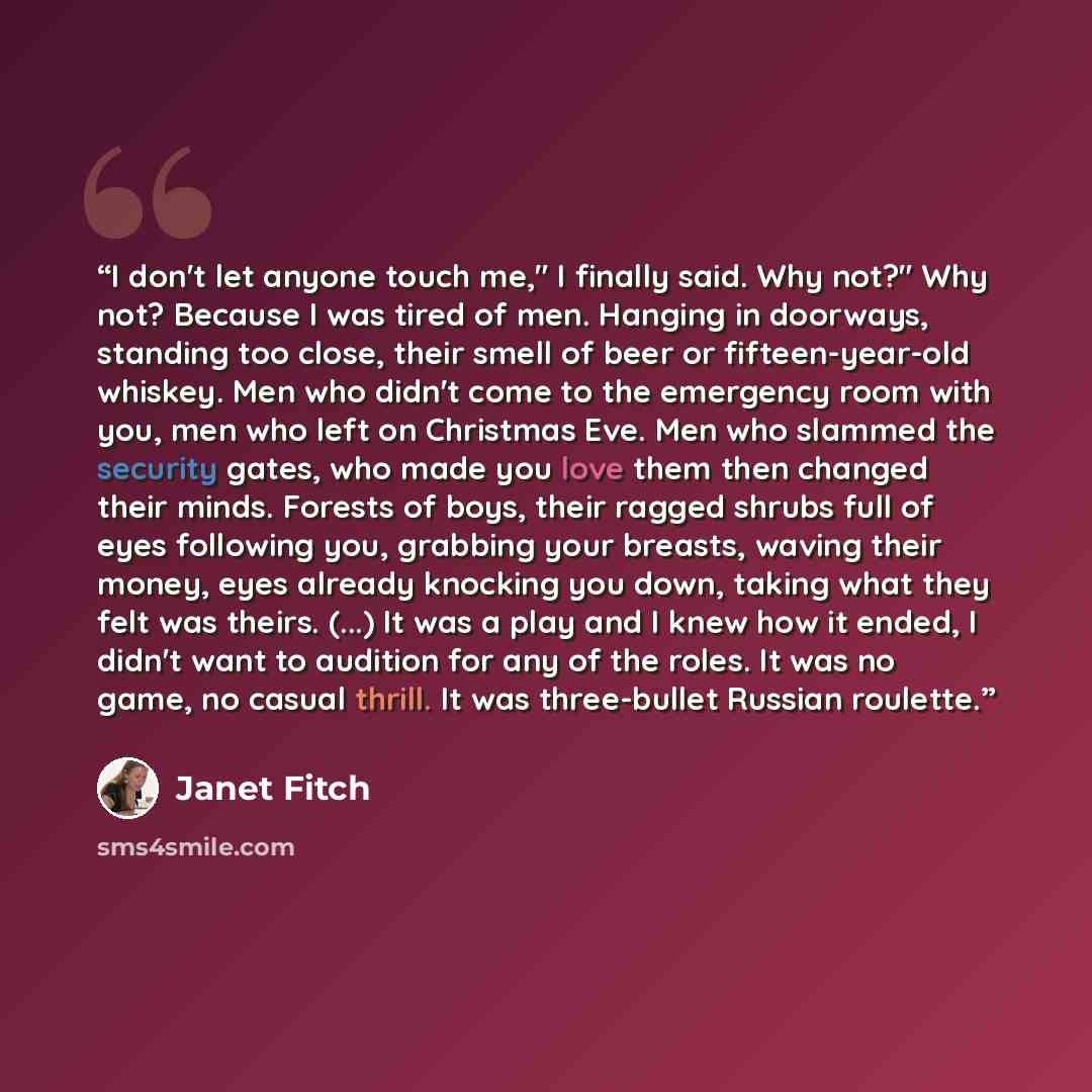 “I don't let anyone touch me," I finally said. Why not?" Why not? Because I was tired of men. Hanging in doorways, standing too close, their smell of beer or fifteen-year-old whiskey. Men who didn't come to the emergency room with you, men who left on Christmas Eve. Men who slammed the security…” quote by Janet Fitch
