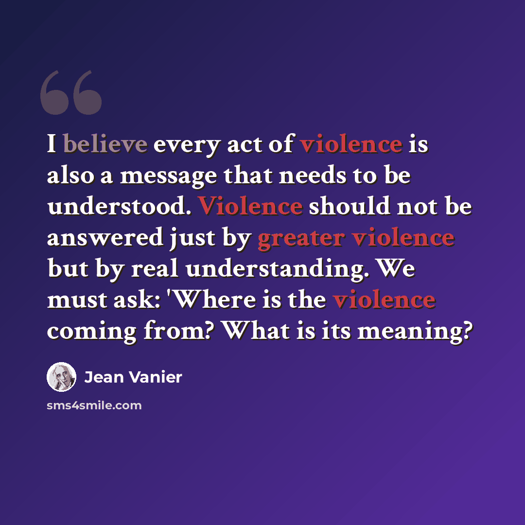 “I believe every act of violence is also a message that needs to be understood. Violence should not be answered just by greater violence but by real understanding. We must ask: 'Where is the violence coming from? What is its meaning?” quote by Jean Vanier