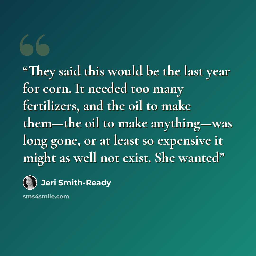 “They said this would be the last year for corn. It needed too many fertilizers, and the oil to make them—the oil to make anything—was long gone, or at least so expensive it might as well not exist. She wanted” quote by Jeri Smith-Ready