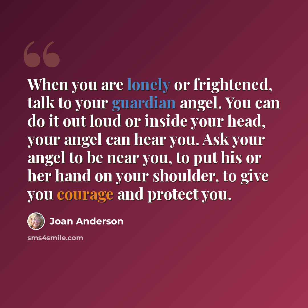 “When you are lonely or frightened, talk to your guardian angel. You can do it out loud or inside your head, your angel can hear you. Ask your angel to be near you, to put his or her hand on your shoulder, to give you courage and protect you.” quote by Joan Anderson