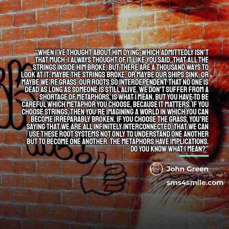 “when I've thought about him dying-which admittedly isn't that much-I always thought of it like you said, that all the strings inside him broke. But there are a thousand ways to look at it: maybe the strings broke, or maybe our ships sink, or maybe we're grass-our roots so interdependent that no…” quote by John Green