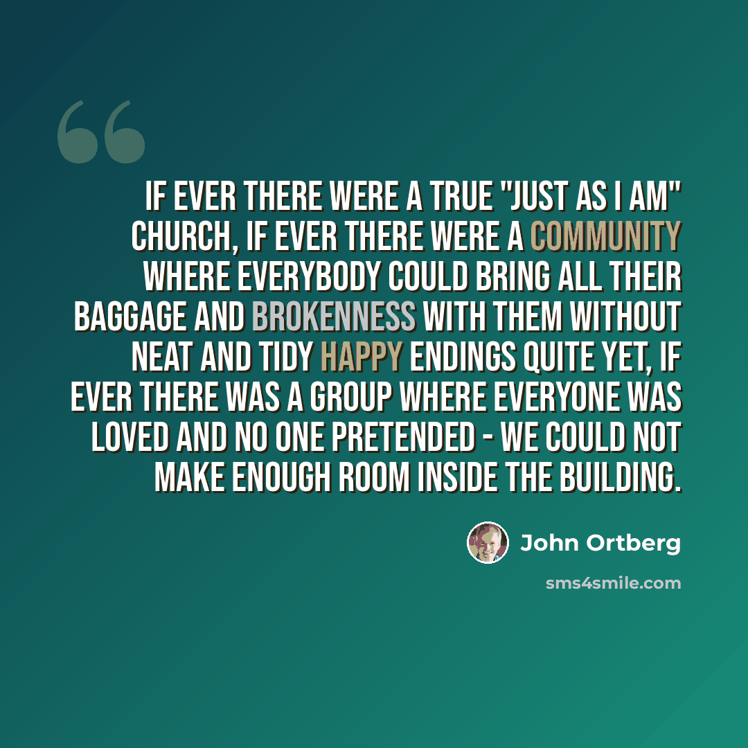 “If ever there were a true "just as I am" church, if ever there were a community where everybody could bring all their baggage and brokenness with them without neat and tidy happy endings quite yet, if ever there was a group where everyone was loved and no one pretended - we could not make enough…” quote by John Ortberg