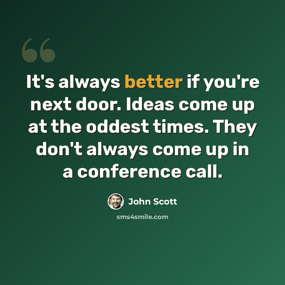 “It's always better if you're next door. Ideas come up at the oddest times. They don't always come up in a conference call.” quote by John Scott