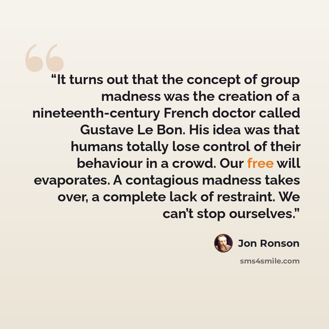 “It turns out that the concept of group madness was the creation of a nineteenth-century French doctor called Gustave Le Bon. His idea was that humans totally lose control of their behaviour in a crowd. Our free will evaporates. A contagious madness takes over, a complete lack of restraint. We…” quote by Jon Ronson