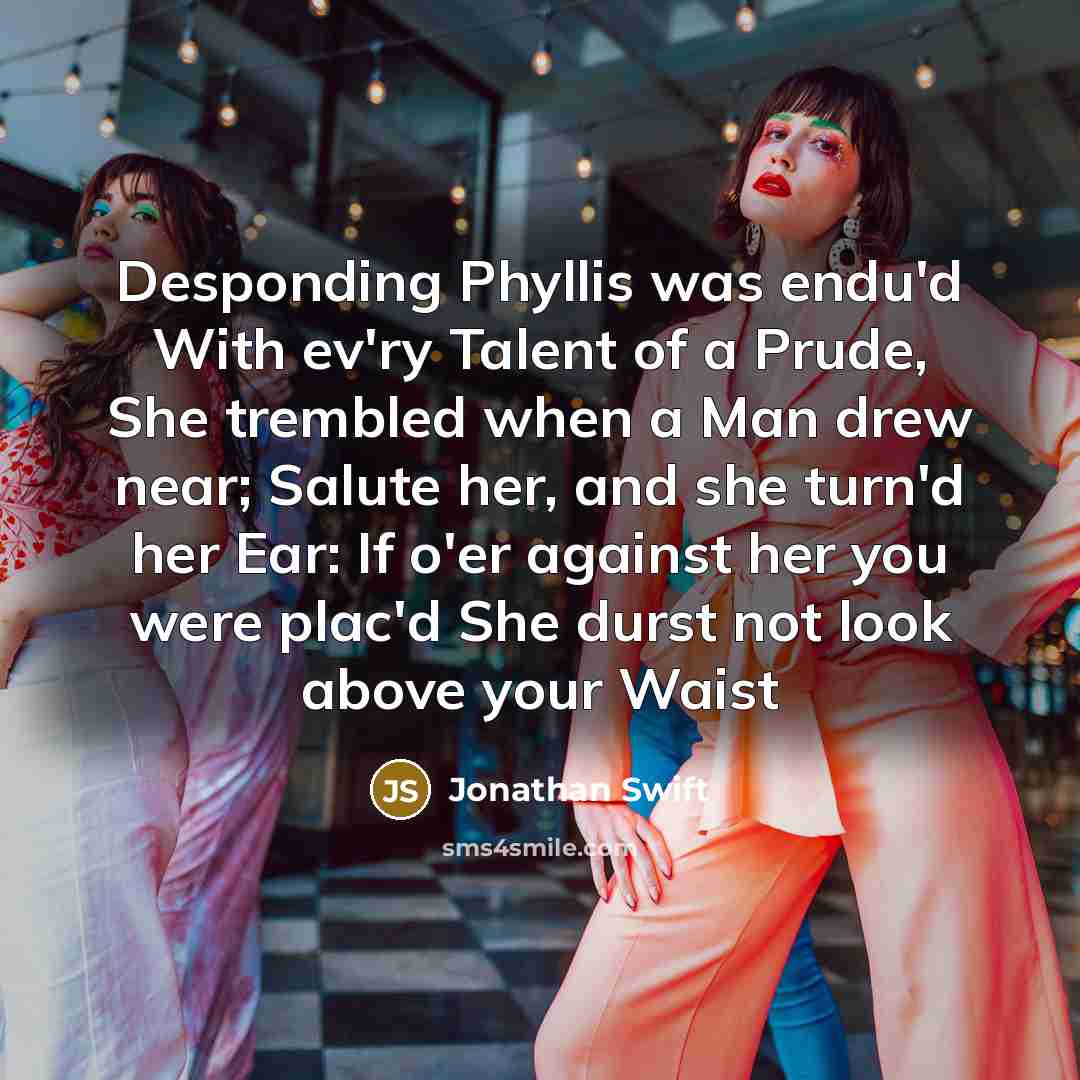 “Desponding Phyllis was endu'd With ev'ry Talent of a Prude, She trembled when a Man drew near; Salute her, and she turn'd her Ear: If o'er against her you were plac'd She durst not look above your Waist” quote by Jonathan Swift