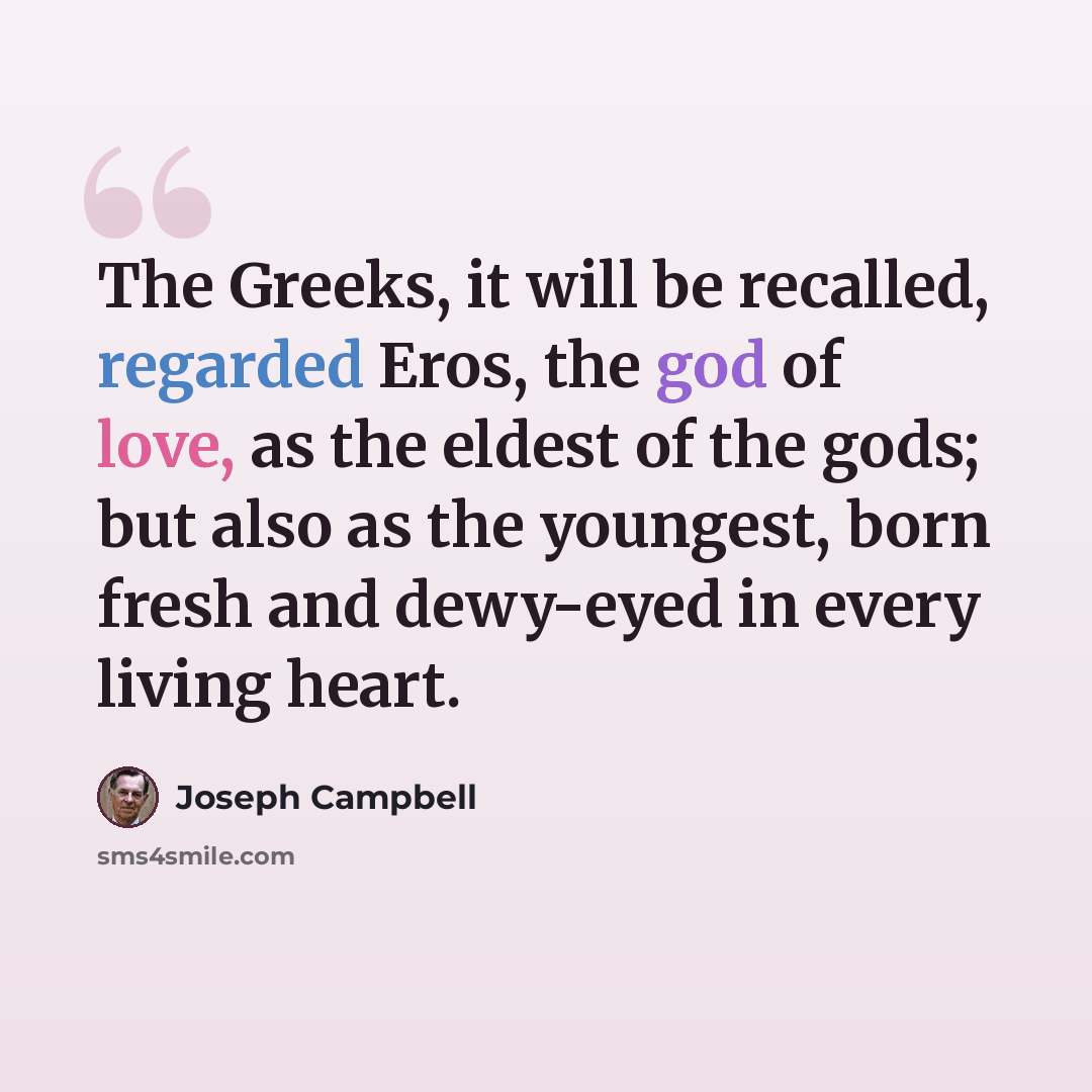 “The Greeks, it will be recalled, regarded Eros, the god of love, as the eldest of the gods; but also as the youngest, born fresh and dewy-eyed in every living heart.” quote by Joseph Campbell