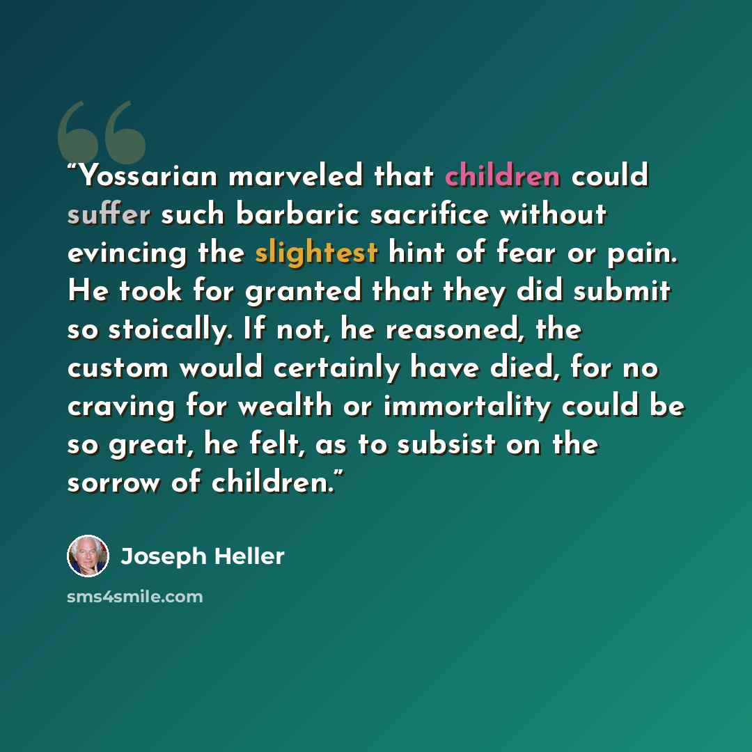 “Yossarian marveled that children could suffer such barbaric sacrifice without evincing the slightest hint of fear or pain. He took for granted that they did submit so stoically. If not, he reasoned, the custom would certainly have died, for no craving for wealth or immortality could be so great…” quote by Joseph Heller
