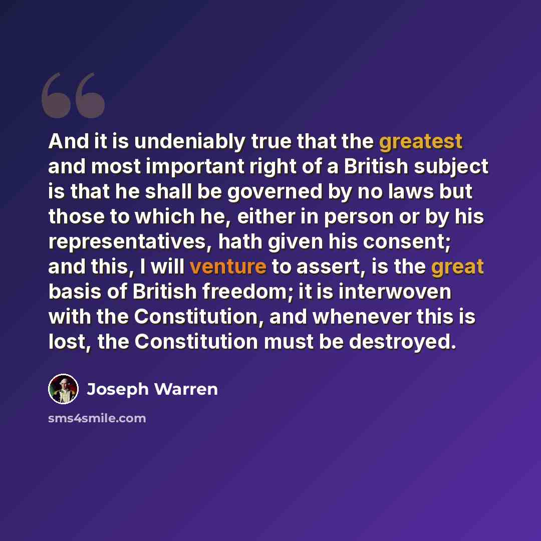“And it is undeniably true that the greatest and most important right of a British subject is that he shall be governed by no laws but those to which he, either in person or by his representatives, hath given his consent; and this, I will venture to assert, is the great basis of British freedom; it…” quote by Joseph Warren