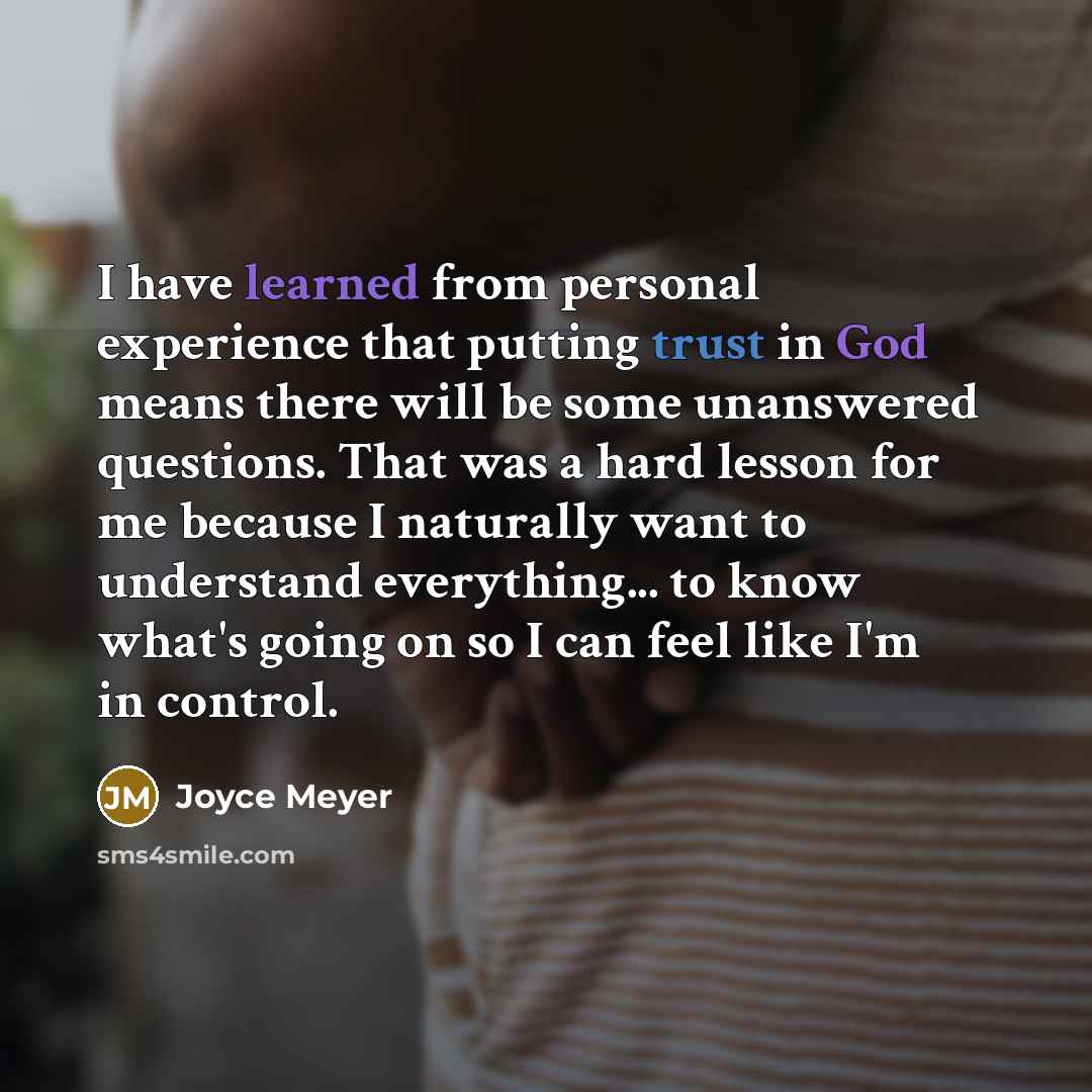“I have learned from personal experience that putting trust in God means there will be some unanswered questions. That was a hard lesson for me because I naturally want to understand everything... to know what's going on so I can feel like I'm in control.” quote by Joyce Meyer