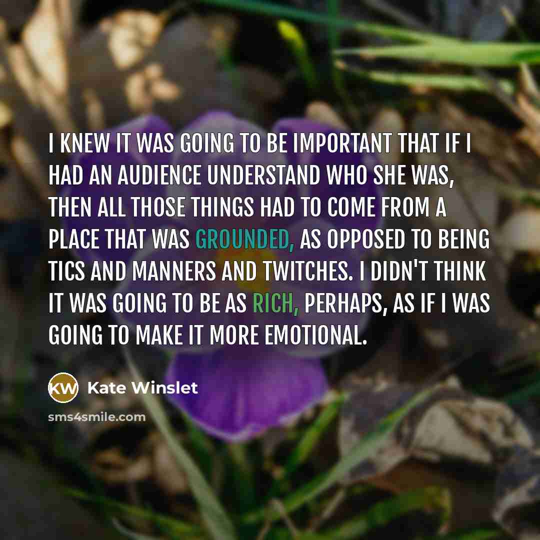 “I knew it was going to be important that if I had an audience understand who she was, then all those things had to come from a place that was grounded, as opposed to being tics and manners and twitches. I didn't think it was going to be as rich, perhaps, as if I was going to make it more emotional.” quote by Kate Winslet