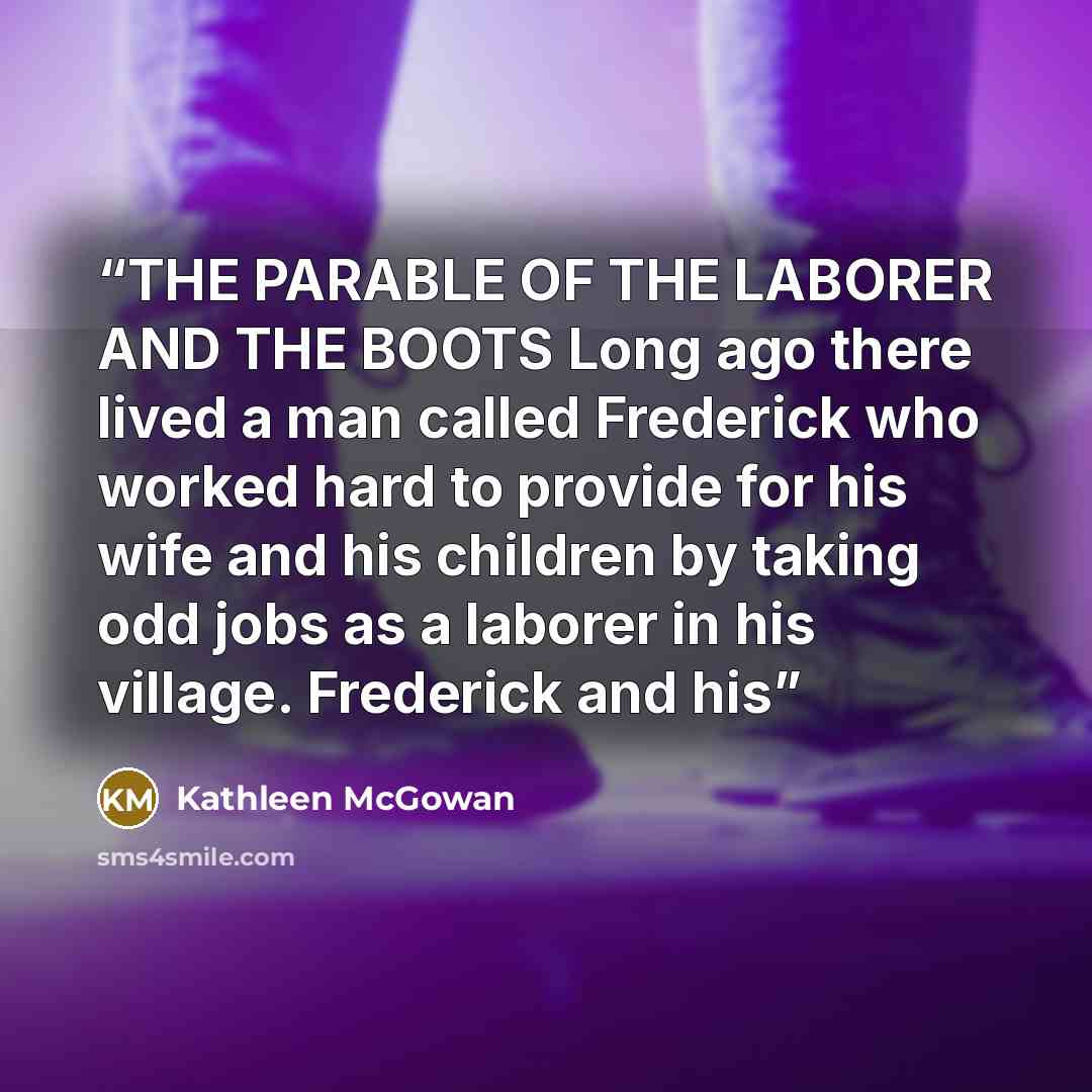 “THE PARABLE OF THE LABORER AND THE BOOTS Long ago there lived a man called Frederick who worked hard to provide for his wife and his children by taking odd jobs as a laborer in his village. Frederick and his” quote by Kathleen McGowan