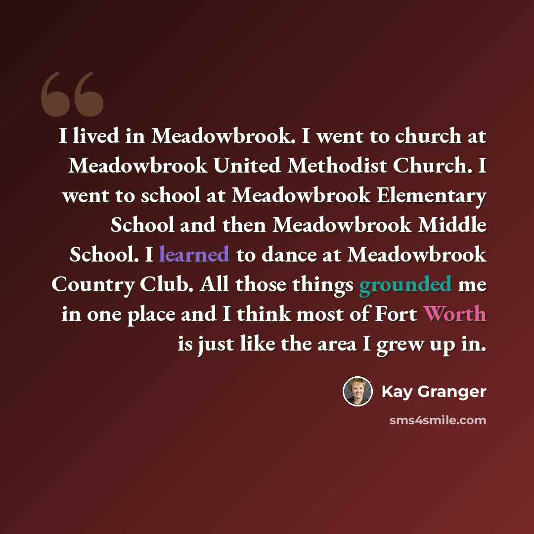 “I lived in Meadowbrook. I went to church at Meadowbrook United Methodist Church. I went to school at Meadowbrook Elementary School and then Meadowbrook Middle School. I learned to dance at Meadowbrook Country Club. All those things grounded me in one place and I think most of Fort Worth is just…” quote by Kay Granger