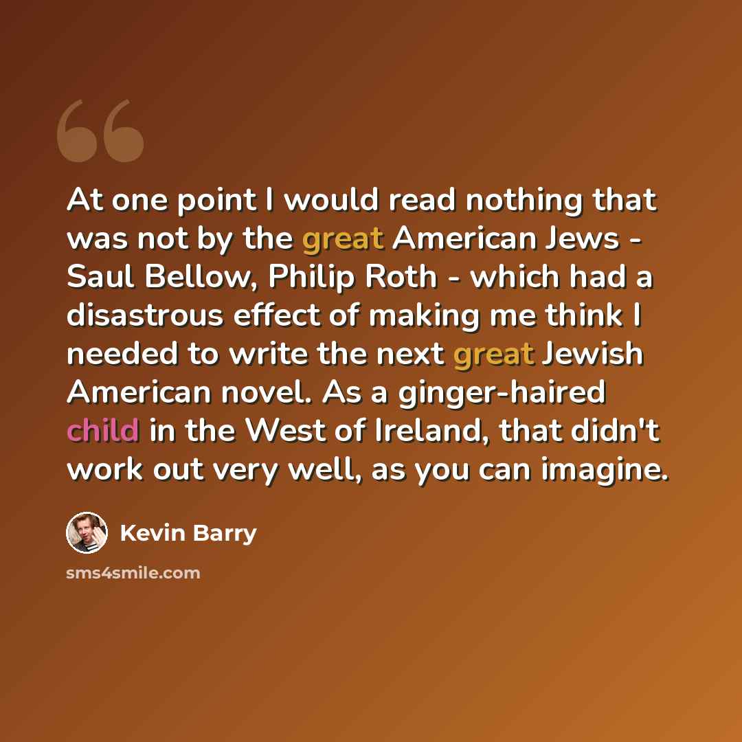 “At one point I would read nothing that was not by the great American Jews - Saul Bellow, Philip Roth - which had a disastrous effect of making me think I needed to write the next great Jewish American novel. As a ginger-haired child in the West of Ireland, that didn't work out very well, as you…” quote by Kevin Barry