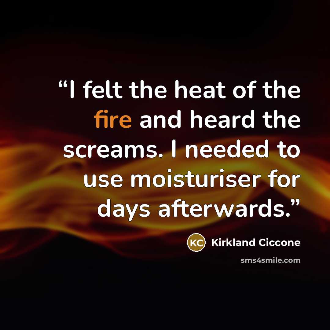 “I felt the heat of the fire and heard the screams. I needed to use moisturiser for days afterwards.” quote by Kirkland Ciccone