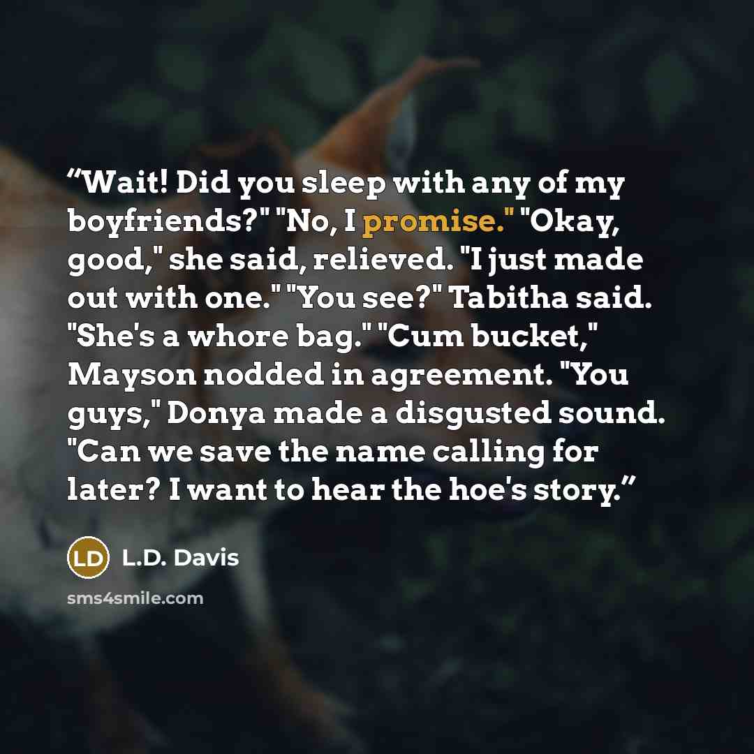 “Wait! Did you sleep with any of my boyfriends?" "No, I promise." "Okay, good," she said, relieved. "I just made out with one." "You see?" Tabitha said. "She's a whore bag." "Cum bucket," Mayson nodded in agreement. "You guys," Donya made a disgusted sound. "Can we save the name calling for later?…” quote by L.D. Davis