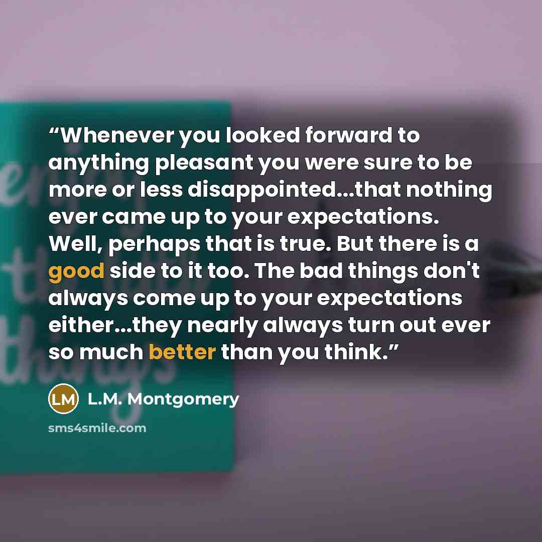 “Whenever you looked forward to anything pleasant you were sure to be more or less disappointed...that nothing ever came up to your expectations. Well, perhaps that is true. But there is a good side to it too. The bad things don't always come up to your expectations either...they nearly always turn…” quote by L.M. Montgomery