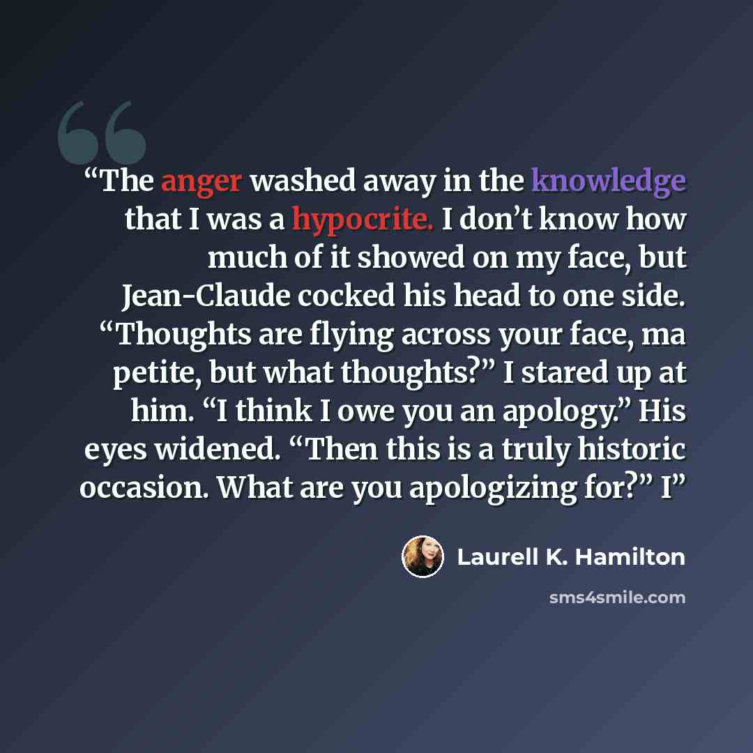 “The anger washed away in the knowledge that I was a hypocrite. I don’t know how much of it showed on my face, but Jean-Claude cocked his head to one side. “Thoughts are flying across your face, ma petite, but what thoughts?” I stared up at him. “I think I owe you an apology.” His eyes widened…” quote by Laurell K. Hamilton
