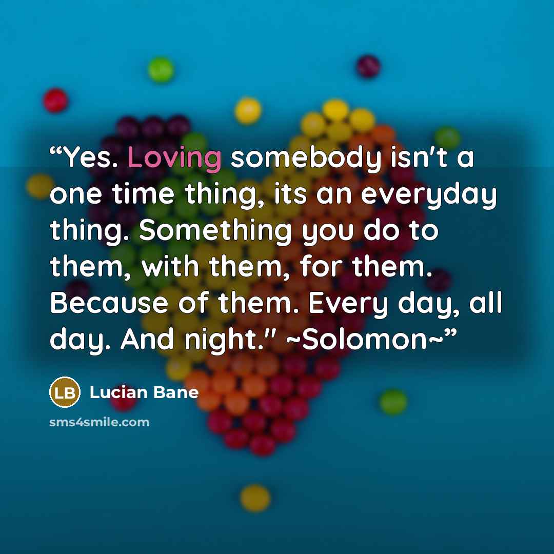“Yes. Loving somebody isn't a one time thing, its an everyday thing. Something you do to them, with them, for them. Because of them. Every day, all day. And night." ~Solomon~” quote by Lucian Bane