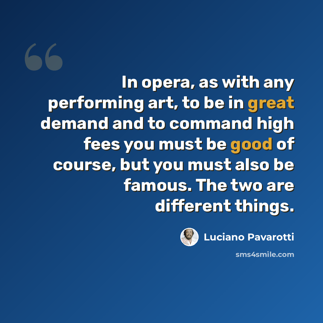 “In opera, as with any performing art, to be in great demand and to command high fees you must be good of course, but you must also be famous. The two are different things.” quote by Luciano Pavarotti