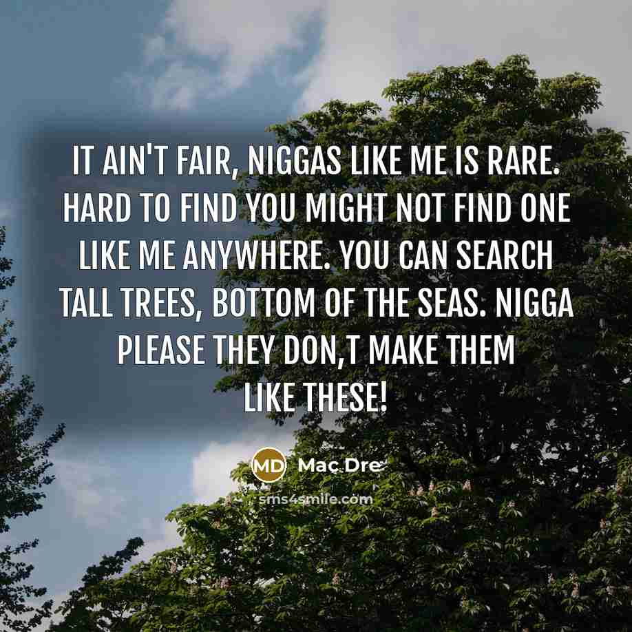 “It ain't fair, niggas like me is rare. Hard to find you might not find one like me anywhere. You can search tall trees, bottom of the seas. NIGGA PLEASE they don,t make them like these!” quote by Mac Dre