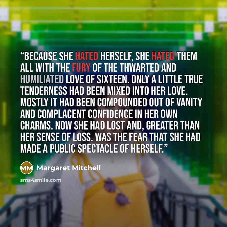 “Because she hated herself, she hated them all with the fury of the thwarted and humiliated love of sixteen. Only a little true tenderness had been mixed into her love. Mostly it had been compounded out of vanity and complacent confidence in her own charms. Now she had lost and, greater than her…” quote by Margaret Mitchell