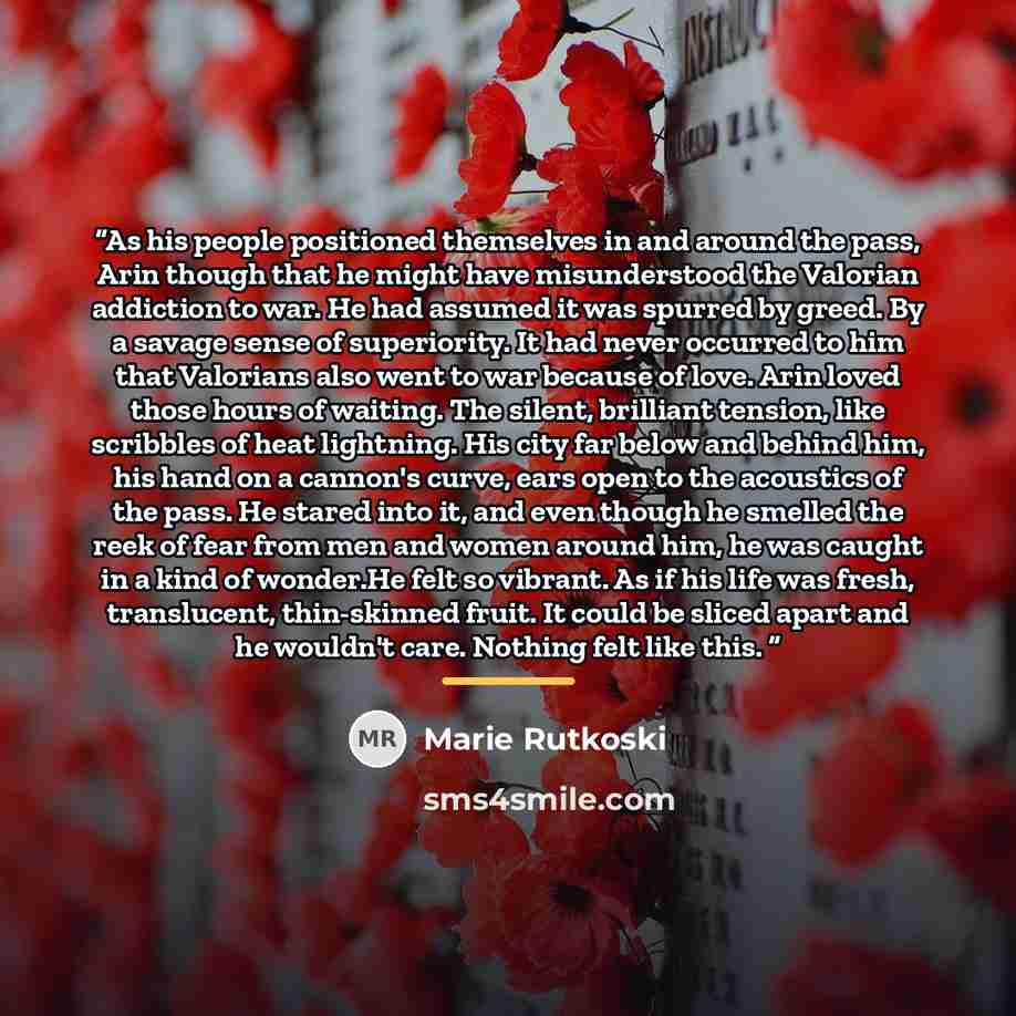 “As his people positioned themselves in and around the pass, Arin though that he might have misunderstood the Valorian addiction to war. He had assumed it was spurred by greed. By a savage sense of superiority. It had never occurred to him that Valorians also went to war because of love. Arin loved…” quote by Marie Rutkoski