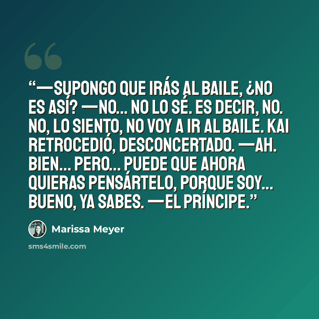 “—Supongo que irás al baile, ¿no es así? —No... no lo sé. Es decir, no. No, lo siento, no voy a ir al baile. Kai retrocedió, desconcertado. —Ah. Bien... Pero... puede que ahora quieras pensártelo, porque soy... Bueno, ya sabes. —El príncipe.” quote by Marissa Meyer