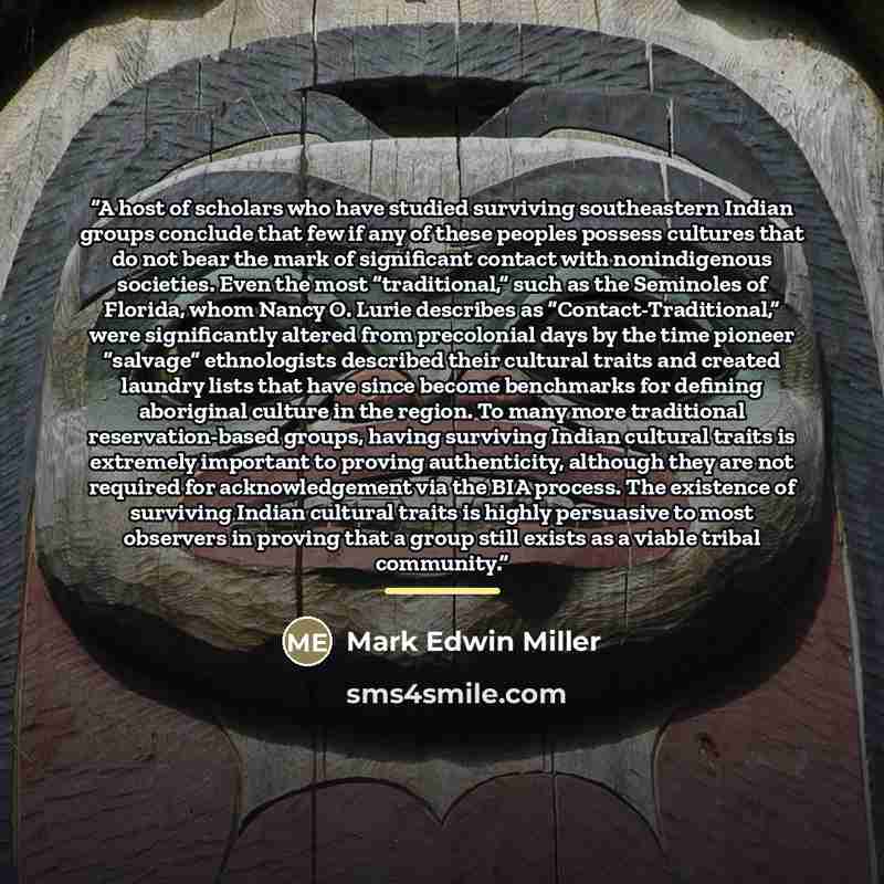 “A host of scholars who have studied surviving southeastern Indian groups conclude that few if any of these peoples possess cultures that do not bear the mark of significant contact with nonindigenous societies. Even the most “traditional,” such as the Seminoles of Florida, whom Nancy O. Lurie…” quote by Mark Edwin Miller