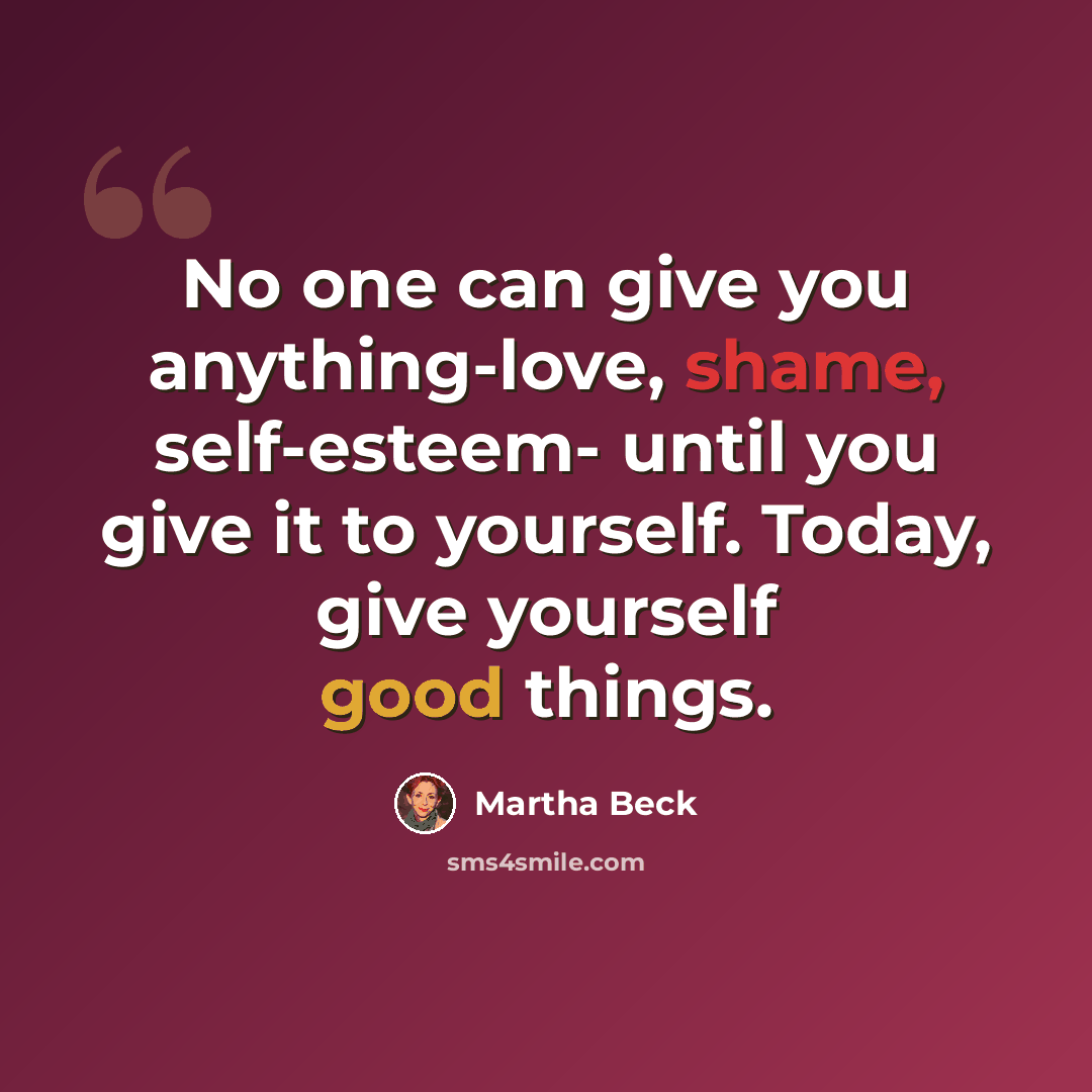 “No one can give you anything-love, shame, self-esteem- until you give it to yourself. Today, give yourself good things.” quote by Martha Beck
