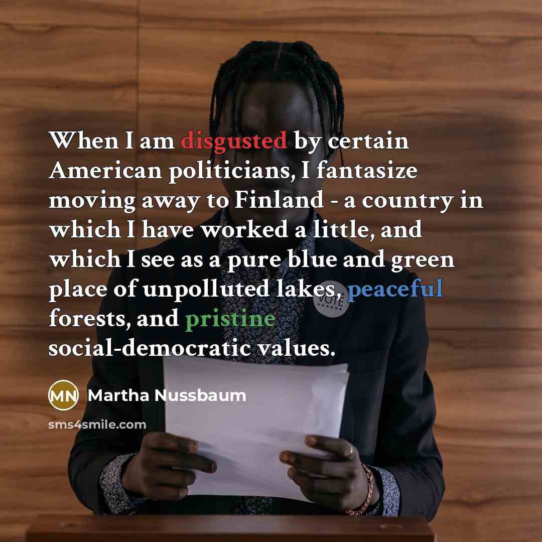 “When I am disgusted by certain American politicians, I fantasize moving away to Finland - a country in which I have worked a little, and which I see as a pure blue and green place of unpolluted lakes, peaceful forests, and pristine social-democratic values.” quote by Martha Nussbaum