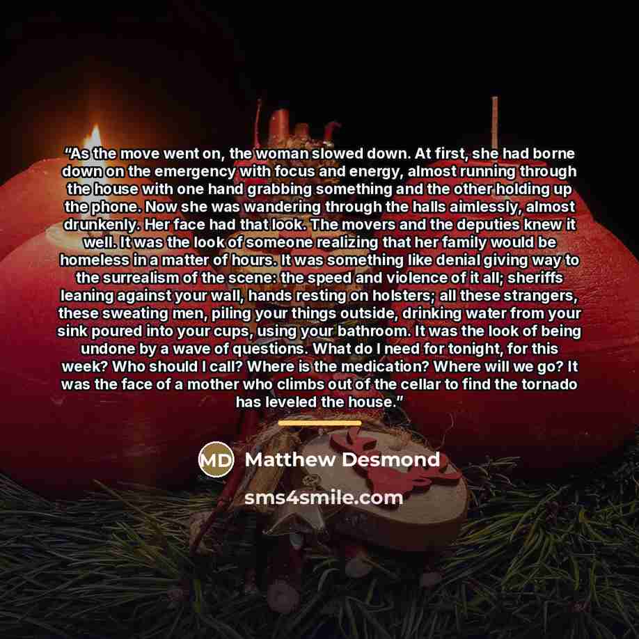 “As the move went on, the woman slowed down. At first, she had borne down on the emergency with focus and energy, almost running through the house with one hand grabbing something and the other holding up the phone. Now she was wandering through the halls aimlessly, almost drunkenly. Her face had…” quote by Matthew Desmond