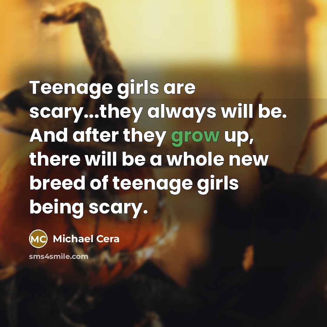 “Teenage girls are scary...they always will be. And after they grow up, there will be a whole new breed of teenage girls being scary.” quote by Michael Cera