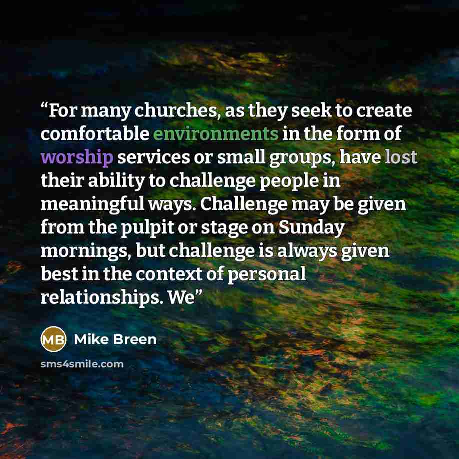 “For many churches, as they seek to create comfortable environments in the form of worship services or small groups, have lost their ability to challenge people in meaningful ways. Challenge may be given from the pulpit or stage on Sunday mornings, but challenge is always given best in the context…” quote by Mike Breen