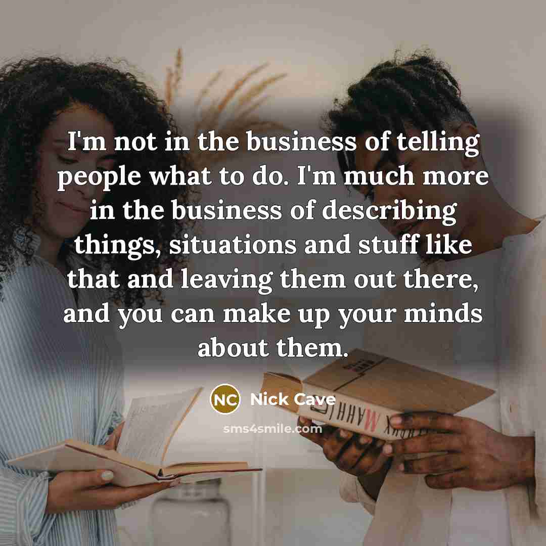 “I'm not in the business of telling people what to do. I'm much more in the business of describing things, situations and stuff like that and leaving them out there, and you can make up your minds about them.” quote by Nick Cave