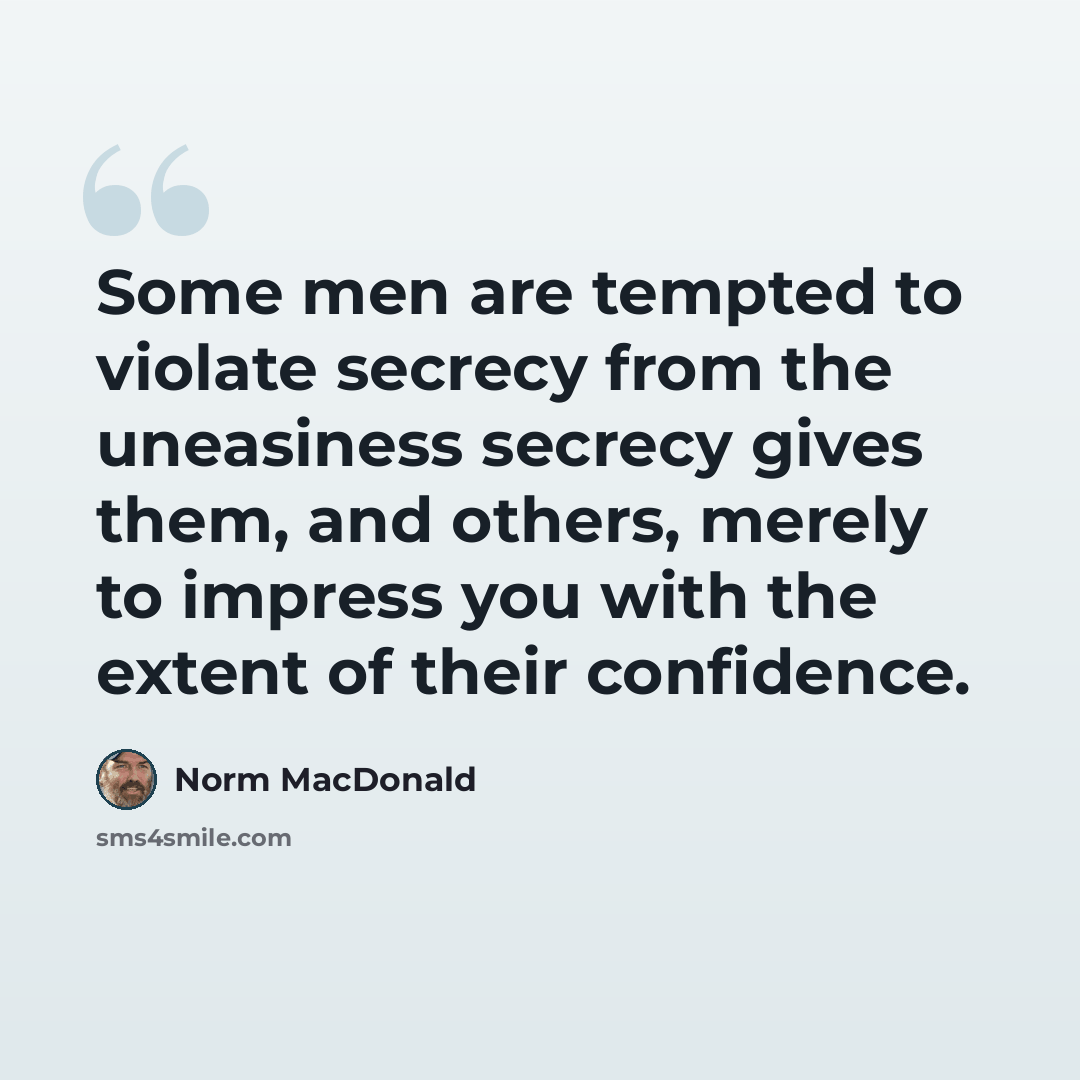 “Some men are tempted to violate secrecy from the uneasiness secrecy gives them, and others, merely to impress you with the extent of their confidence.” quote by Norm MacDonald